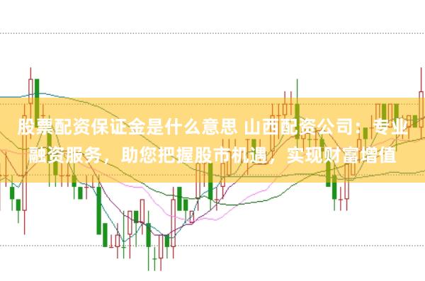股票配资保证金是什么意思 山西配资公司:专业融资服务,助您把握股市机遇,实现财富增值