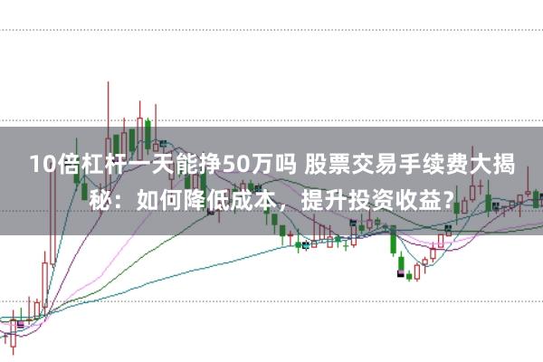 10倍杠杆一天能挣50万吗 股票交易手续费大揭秘:如何降低成本,提升投资收益?