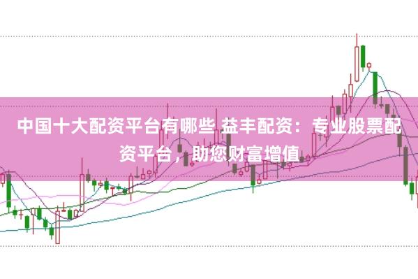 中国十大配资平台有哪些 益丰配资：专业股票配资平台，助您财富增值